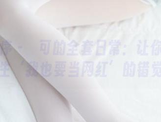 少女秩序 - 晞可的全套日常：让你一秒钟产生‘我也要当网红’的错觉！