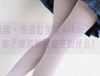 森萝财团 - 在浴缸里的Aika：更新，让你不知道她到底在想什么！