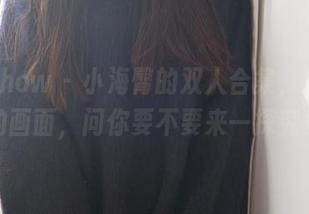 花漾show - 小海臀的双人合集，拼拼接接的画面，问你要不要来一探究竟？